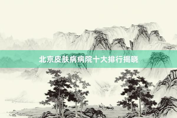 北京皮肤病病院十大排行揭晓
